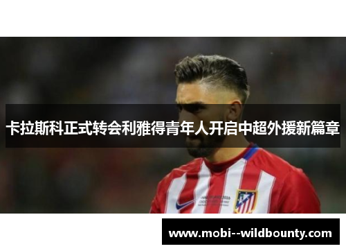 卡拉斯科正式转会利雅得青年人开启中超外援新篇章